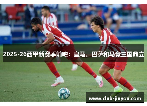 2025-26西甲新赛季前瞻：皇马、巴萨和马竞三国鼎立